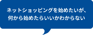 ネットショッピングを始めたいが、
何から始めたらいいかわからない