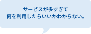 サービスが多すぎて
何を利用したらいいかわからない。