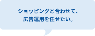 ショッピングと合わせて、
広告運用を任せたい。
