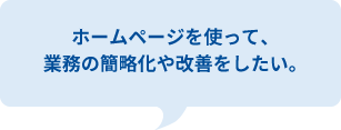 ホームページを使って、今の業務を簡略化したり、改善をしたい。