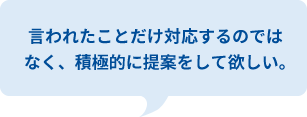 言われたことだけ対応するのではなく、積極的に提案をして欲しい。