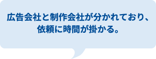 サ広告会社と制作会社が分かれており、
依頼に時間が掛かる。