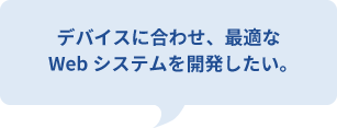 デバイスに合わせ、最適な
Webシステムを開発したい。