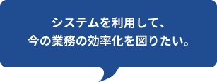 システムを利用して、
今の業務の効率化を図りたい。